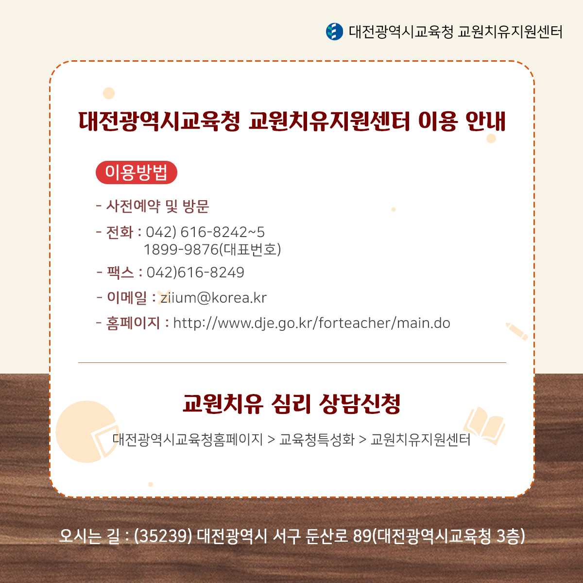 대전광역시교육청 교원치유지원센터 이용 안내 이용방법 -사전예약 및 방문 -전화 042)616-8242~5 1899-9876(대표전화) -팩스 042)616-8249 이메일 ziium@korea.kr -홈페이지:http://www.dje.go.kr/forteacher/main.do 교원치유 심리 상담신청 대전광역시교육청홈페이지>교육청특성화>교원치유지원센터 오시는길:(35239)대전 광역시 서구 둔산로 89(대전광역시교육청 3층)