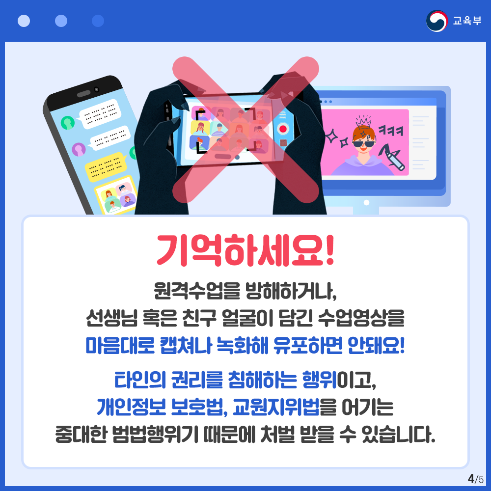 기억하세요! 원격수업을 방해하거나,선생님 혹은 친구 얼굴이 담긴 수업영상을 마음대로 캡쳐나 녹화해 유포하면 안돼요! 타인의권리를 침해하는 행위이고,개인정보 보호법,교원지위법을 어기는 중대한 범법행위이기 때문에 처벌 받을수 있습니다