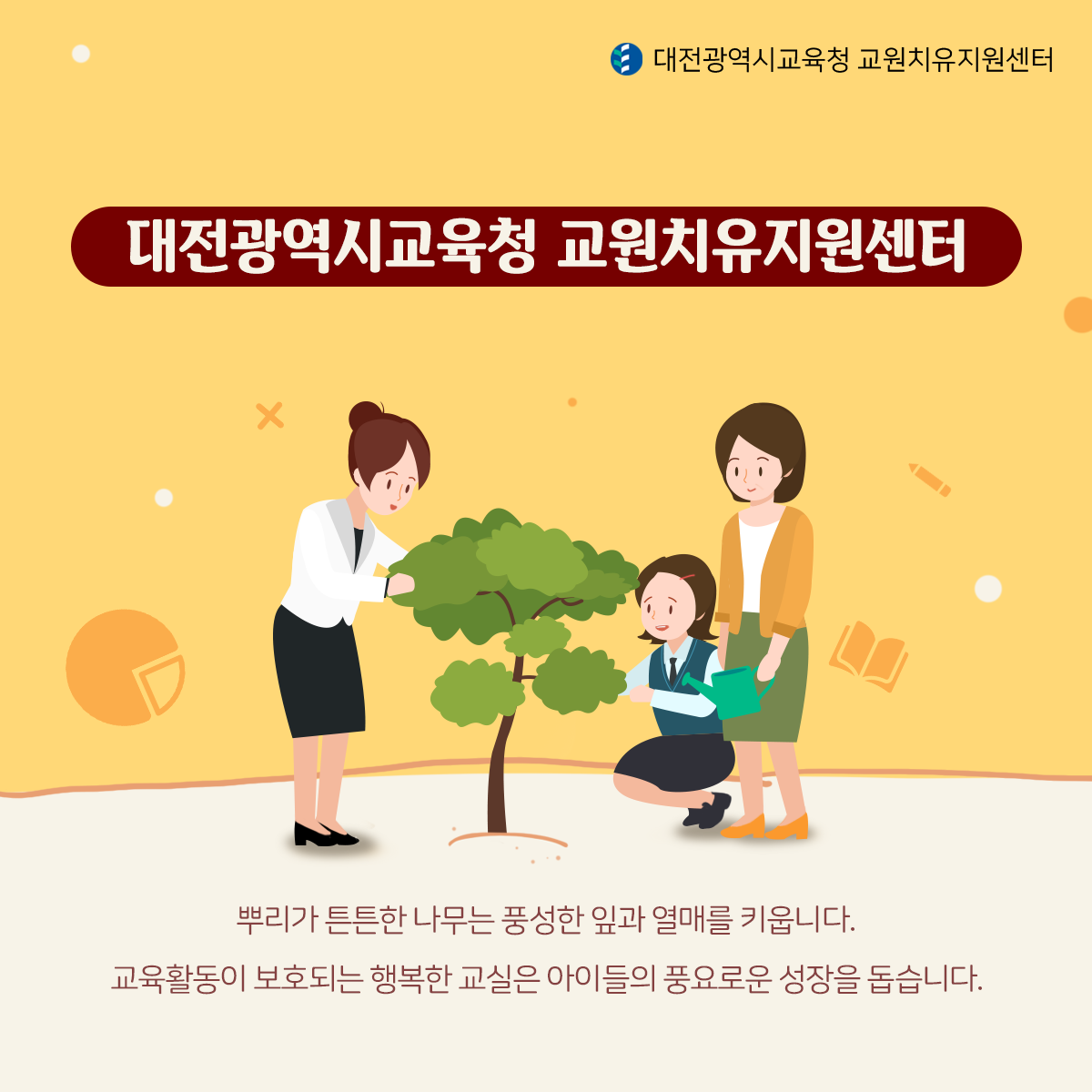 대전광역시교육청 교원치유지원센터  교원치유지원센터 뿌리가 튼튼한 나무는 풍성한 잎과 열매를 키웁니다. 교육활동이 보호되는 행복한 교실은 아이들의 풍요로운 성장을 돕습니다.