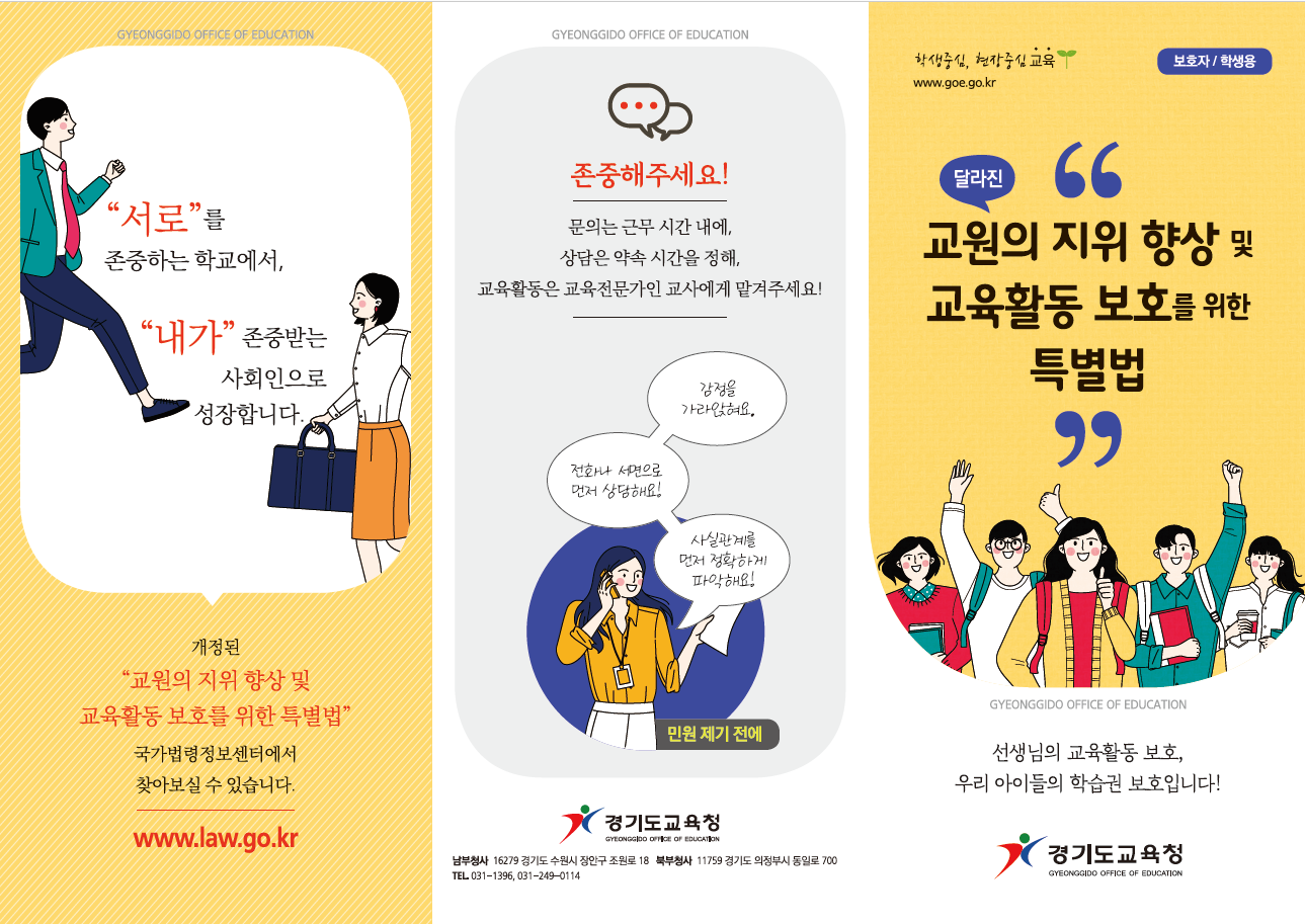 (경기) 2019 교육활동보호 교직원용(5)리플렛  서로 를 존중하는 학교에서, 내가 존중받는 사회인으로 성장합니다. 개정된  교원의 지위 향상 및 교육활동 보호를 위한 특별법  국가법령정보센터에서 찾아보실수 있습니다. www.law.go.kr 존중해주세요!  문의는 근무시간내에,상담은 약속 시간을 정해,교육활동은 교육전문가인 교사에게 맡겨주세요! '감정을 가라 않혀요,전화나 서면으로 상담해요! 사실관계를 먼저 정확하게 파악해요!' 민원 제기 전에 경기도교육청 로고 남부청사 16279경기도수원시 장안구 조원로 18 북부청사 11759 경기도 의정부시 동일로 700 tel031-1396,031-249-0114 보호자/학생용 달라진 교원위 지위 향상 및 교육활동 보호를 위한 특별법 선생님의 교육활동 보호,우리아이들의 학습권 보호입니다! 경기도교육청 로고