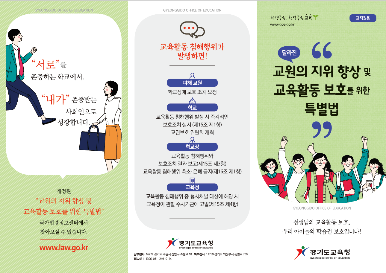 (경기) 2019 교육활동보호 교직원용(6)리플렛 서로를 존중하는 학교에서,내가 존중받는 사회인으로 성장합니다. 개정된  교원의 지위 향상 및 교육활동 보호를 위한 특별법  국가법령정보센터에서 찾아보실수 있습니다. www.law.go.kr 교육활동 침해행위가 발생하면!  피해교원 학교장에서 보호 조치 요청  학교 교육활동 침해행위 발생시 즉각적인 보호조치 실시(제15조 제1항)교권보호 위원회 개최 학교장 교육활동 침해행위와 보호조치 결과보고(제15조 3항)교육활동 침해행위 축소은폐 금지(제16조 제1항) 교육청 교육활동 침해행위 중 형사처벌 대상에 해당 시 교육청이 관할 수사기관에 고발(제15조 제4항) 경기도교육청 로고 남부청사 16279경기도수원시 장안구 조원로 18 북부청사 11759 경기도 의정부시 동일로 700 tel031-1396,031-249-0114 교직원용 달라진 교원위 지위 향상 및 교육활동 보호를 위한 특별법 선생님의 교육활동 보호,우리아이들의 학습권 보호입니다! 경기도교육청 로고